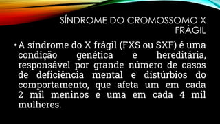SÍNDROME DO CROMOSSOMO X
FRÁGIL
•A síndrome do X frágil (FXS ou SXF) é uma
condição genética e hereditária,
responsável por grande número de casos
de deficiência mental e distúrbios do
comportamento, que afeta um em cada
2 mil meninos e uma em cada 4 mil
mulheres.
 