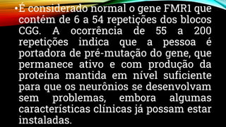 •É considerado normal o gene FMR1 que
contém de 6 a 54 repetições dos blocos
CGG. A ocorrência de 55 a 200
repetições indica que a pessoa é
portadora de pré-mutação do gene, que
permanece ativo e com produção da
proteína mantida em nível suficiente
para que os neurônios se desenvolvam
sem problemas, embora algumas
características clínicas já possam estar
instaladas.
 