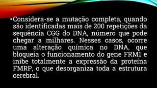 •Considera-se a mutação completa, quando
são identificadas mais de 200 repetições da
sequência CGG do DNA, número que pode
chegar a milhares. Nesses casos, ocorre
uma alteração química no DNA, que
bloqueia o funcionamento do gene FRM1 e
inibe totalmente a expressão da proteína
FMRP, o que desorganiza toda a estrutura
cerebral.
 