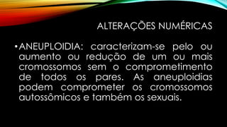 ALTERAÇÕES NUMÉRICAS
•ANEUPLOIDIA: caracterizam-se pelo ou
aumento ou redução de um ou mais
cromossomos sem o comprometimento
de todos os pares. As aneuploidias
podem comprometer os cromossomos
autossômicos e também os sexuais.
 