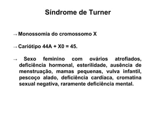 Síndrome de Turner
→ Monossomia do cromossomo X
→ Cariótipo 44A + X0 = 45.
→ Sexo feminino com ovários atrofiados,
deficiência hormonal, esterilidade, ausência de
menstruação, mamas pequenas, vulva infantil,
pescoço alado, deficiência cardíaca, cromatina
sexual negativa, raramente deficiência mental.
 