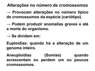 Alterações no número de cromossomos
→ Provocam alterações no número típico
de cromossomos da espécie (cariótipo).
→ Podem produzir anomalias graves e até
a morte do organismo.
→ Se dividem em:
Euploidias: quando há a alteração de um
genoma inteiro.
Aneuploidias (Somias) quando
acrescentam ou perdem um ou poucos
cromossomos.
 