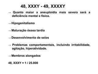 48, XXXY - 49, XXXXY
→ Quanto maior a aneuploidia mais severa será a
deficiência mental e física.
→ Hipogenitalismo
→ Maturação óssea tardia
→ Desenvolvimento de seios
→ Problemas comportamentais, incluindo irritabilidade,
agitação, hiperatividade.
→ Membros alongados
48, XXXY = 1 / 25.000
 