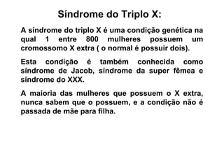 Síndrome do Triplo X:
A síndrome do triplo X é uma condição genética na
qual 1 entre 800 mulheres possuem um
cromossomo X extra ( o normal é possuir dois).
Esta condição é também conhecida como
síndrome de Jacob, síndrome da super fêmea e
síndrome do XXX.
A maioria das mulheres que possuem o X extra,
nunca sabem que o possuem, e a condição não é
passada de mãe para filha.
 