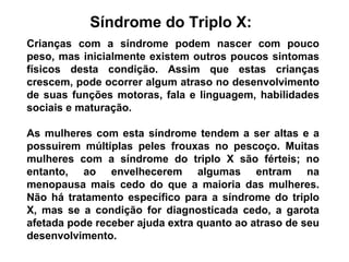 Síndrome do Triplo X:
Crianças com a síndrome podem nascer com pouco
peso, mas inicialmente existem outros poucos sintomas
físicos desta condição. Assim que estas crianças
crescem, pode ocorrer algum atraso no desenvolvimento
de suas funções motoras, fala e linguagem, habilidades
sociais e maturação.
As mulheres com esta síndrome tendem a ser altas e a
possuirem múltiplas peles frouxas no pescoço. Muitas
mulheres com a síndrome do triplo X são férteis; no
entanto, ao envelhecerem algumas entram na
menopausa mais cedo do que a maioria das mulheres.
Não há tratamento específico para a síndrome do triplo
X, mas se a condição for diagnosticada cedo, a garota
afetada pode receber ajuda extra quanto ao atraso de seu
desenvolvimento.
 