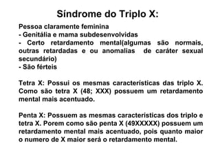 Síndrome do Triplo X:
Pessoa claramente feminina
- Genitália e mama subdesenvolvidas
- Certo retardamento mental(algumas são normais,
outras retardadas e ou anomalias de caráter sexual
secundário)
- São férteis
Tetra X: Possui os mesmas características das triplo X.
Como são tetra X (48; XXX) possuem um retardamento
mental mais acentuado.
Penta X: Possuem as mesmas características dos triplo e
tetra X. Porem como são penta X (49XXXXX) possuem um
retardamento mental mais acentuado, pois quanto maior
o numero de X maior será o retardamento mental.
 