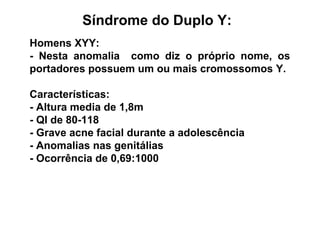 Síndrome do Duplo Y:
Homens XYY:
- Nesta anomalia como diz o próprio nome, os
portadores possuem um ou mais cromossomos Y.
Características:
- Altura media de 1,8m
- QI de 80-118
- Grave acne facial durante a adolescência
- Anomalias nas genitálias
- Ocorrência de 0,69:1000
 