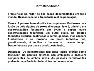 Frequência: Ao redor de 500 casos documentados em todo
mundo. Desconhece-se a frequência real na população.
Causa: A pessoa hermafrodita é uma quimera. Produz-se pela
fusão de dois zigotos de sexos diferentes. Isto é, primeiro um
espermatozóide fecundaría um óvulo e depois outro
espermatozóide fecundaría um outro óvulo. Os zigotos
formados estariam destinados a serem gêmeos, mas acabam
fundindo-se e se tornando um único indivíduo que,
geneticamente, é mulher e homem ao mesmo tempo.
Desconhece-se por que se produz esta fusão.
Descrição: Os hermafroditas têm tanto tecido ovárico como
testicular. Os genitais externos são ambíguos e possuem
componentes de ambos sexos. As pessoas hermafroditas
podem ter aparência tanto feminina como masculina.
Hermafroditismo
 