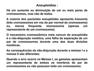 Aneuploidias :
Há um aumento ou diminuição de um ou mais pares de
cromossomos, mas não de todos.
A maioria dos pacientes aneuplóides apresenta trissomia
(três cromossomos em vez do par normal de cromossomo)
ou, menos frequente, monossomia (apenas um
representante de um cromossomo).
O mecanismo cromossômico mais comum da aneuploidia
é a não-disjunção meiótica, uma falha da separação de um
par de cromossomos durante uma das duas divisões
meióticas.
As consequências da não-disjunção durante a meiose I e a
meiose II são diferentes:
Quando o erro ocorre na Meiose I, os gametas apresentam
um representante de ambos os membros do par de
cromossomos ou não possuem todo um cromossomo.
 