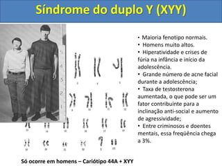 Só ocorre em homens – Cariótipo 44A + XYY
• Maioria fenotipo normais.
• Homens muito altos.
• Hiperatividade e crises de
fúria na infância e início da
adolescência.
• Grande número de acne facial
durante a adolescência;
• Taxa de testosterona
aumentada, o que pode ser um
fator contribuinte para a
inclinação anti-social e aumento
de agressividade;
• Entre criminosos e doentes
mentais, essa freqüência chega
a 3%.
Síndrome do duplo Y (XYY)
 