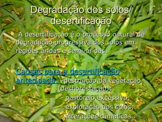Degradação dos solos/ desertificação A desertificação é o processo natural de degradação progressiva dos solos em regiões áridas e semi-áridas .  Causas para a desertificação antecipada:  -destruição da vegetação  (desflorestação);   - pastoreio excessivo;   - exploração dos solos;    - alterações climáticas . 