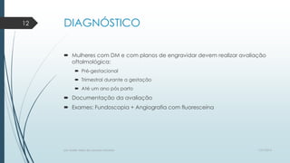 DIAGNÓSTICO
 Mulheres com DM e com planos de engravidar devem realizar avaliação
oftalmológica:
 Pré-gestacional
 Trimestral durante a gestação
 Até um ano pós parto
 Documentação da avaliação
 Exames: Fundoscopia + Angiografia com fluoresceína
7/21/2014por Anielly Meira de Lacerda Macêdo
12
 