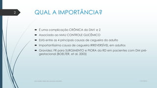 QUAL A IMPORTÂNCIA?
 É uma complicação CRÔNICA do DM1 e 2
 Associado ao MAU CONTROLE GLICÊMICO
 Está entre as 4 principais causas de cegueira do adulto
 Importantíssima causa de cegueira IRREVERSÍVEL em adultos
 Gravidez: FR para SURGIMENTO e PIORA da RD em pacientes com DM pré-
gestacional (BOELTER, et al. 2003)
7/21/2014por Anielly Meira de Lacerda Macêdo
2
 