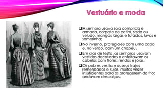 A senhora usava saia comprida e 
armada, corpete de cetim, seda ou 
veludo, mangas largas e tufadas, luvas e 
sombrinha; 
No inverno, protegia-se com uma capa 
e, no verão, com um chapéu. 
Em dias de festa ,as senhoras usavam 
vestidos decotados e enfeitavam os 
cabelos com flores, rendas e jóias. 
Os pobres vestiam os seus trajes 
remendados e sujos, muitas vezes 
insuficientes para os protegerem do frio; 
andavam descalços. 
 