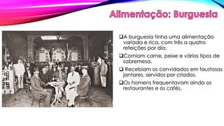 A burguesia tinha uma alimentação 
variada e rica, com três a quatro 
refeições por dia. 
Comiam carne, peixe e vários tipos de 
sobremesa. 
 Recebiam os convidados em faustosas 
jantares, servidos por criados. 
Os homens frequentavam ainda os 
restaurantes e os cafés. 
 