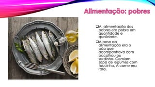 A alimentação dos 
pobres era pobre em 
quantidade e 
qualidade. 
A base da 
alimentação era o 
pão que 
acompanhava com 
bacalhau ou 
sardinha. Comiam 
sopa de legumes com 
toucinho. A carne era 
rara. 
 