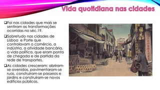 Foi nas cidades que mais se 
sentiram as transformações 
ocorridas no séc.19. 
Sobretudo nas cidades de 
Lisboa e Porte que 
controlavam o comércio, a 
indústria, a atividade bancária, 
a vida política, que eram ponto 
de chegada e de partida da 
rede de transportes. 
As cidades cresceram: abriram-se 
avenidas, pavimentaram-se 
ruas, construíram-se passeios e 
jardins e construíram-se novos 
edifícios públicos. 
 