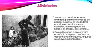 Mas as ruas das cidades eram 
animadas pela movimentação de 
pessoas do povo, os vendedores 
ambulantes , os almocreves, 
cocheiros, os empregados de 
balcão, as criadas, os escritórios… 
Com a liberação e os progressos 
económicos, o grupo que mais se 
destacava foi a burguesia, a que se 
associavam alguns nobres. 
 