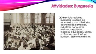 O Prestigio social da 
burguesia resultava do 
sucesso das suas atividades 
económicas: comercias, 
industriais, banqueiros, 
ministros, deputados, 
médicos, advogados, juristas, 
professores, funcionários 
públicos, escritores e artistas. 
 