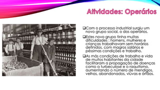 Com o processo industrial surgiu um 
novo grupo social, o dos operários. 
Estes novo grupo tinha muitas 
dificuldades : homens, mulheres e 
crianças trabalhavam sem horários 
definidos, com magros salários e 
péssimas condições e trabalho. 
As más condições de trabalho e vida 
de muitos habitantes da cidade 
facilitaram a propagação de doenças 
como a turbeculose e o raquitismo, 
aumentando o número de mendigos, 
velhos, abandonados, viúvas e órfãos. 
 