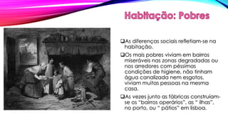 As diferenças sociais refletiam-se na 
habitação. 
Os mais pobres viviam em bairros 
miseráveis nas zonas degradadas ou 
nos arredores com péssimas 
condições de higiene, não tinham 
água canalizada nem esgotos, 
viviam muitas pessoas na mesma 
casa. 
As vezes junto as fábricas construíam-se 
os “bairros operários”, as “ ilhas”, 
no porto, ou “ pátios” em lisboa. 
 