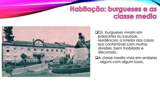 Os burgueses viviam em 
palacetes ou luxuosas 
residências: o interior das casas 
era confortável com muitas 
divisões, bem mobilado e 
decorado. 
A classe media vivia em andares 
, alguns com algum luxos. 
 