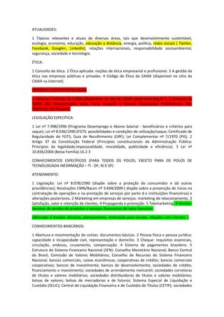 ATUALIDADES:
1 Tópicos relevantes e atuais de diversas áreas, tais que desenvolvimento sustentável,
ecologia, economia, educação, educação a distância, energia, política, redes sociais ( Twitter,
Facebook, Google+, Linkedin), relações internacionais, responsabilidade socioambiental,
segurança, sociedade e tecnologia.
ÉTICA:
1 Conceito de ética. 2 Ética aplicada: noções de ética empresarial e profissional. 3 A gestão da
ética nas empresas públicas e privadas. 4 Código de Ética da CAIXA (disponível no sítio da
CAIXA na Internet).
HISTÓRIA E ESTATUTO DA CAIXA
1 História e Missão da CAIXA (disponível no site da CAIXA www.caixa.org.br ). 2 Estatuto da
CAIXA (Da Denominação, Sede, Foro, Duração e Demais Disposições Preliminares, Dos
Objetivos, Do Pessoal).
LEGISLAÇÃO ESPECÍFICA:
1 Lei nº 7.998/1990 (Programa Desemprego e Abono Salarial - beneficiários e critérios para
saque); Lei nº 8.036/1990 (FGTS: possibilidades e condições de utilização/saque; Certificado de
Regularidade do FGTS; Guia de Recolhimento (GRF); Lei Complementar nº 7/1970 (PIS). 2
Artigo 37 da Constituição Federal (Princípios constitucionais da Administração Pública:
Princípios da legalidade,impessoalidade, moralidade, publicidade e eficiência). 3 Lei nº
10.836/2004 (Bolsa Família).16.2.3
CONHECIMENTOS ESPECÍFICOS (PARA TODOS OS POLOS, EXCETO PARA OS POLOS DE
TECNOLOGIADA INFORMAÇÃO – TI - DF, RJ E SP)
ATENDIMENTO:
1 Legislação: Lei nº 8.078/1990 (dispõe sobre a proteção do consumidor e dá outras
providências); Resoluções CMN/Bacen nº 3.694/2009 ( dispõe sobre a prevenção de riscos na
contratação de operações e na prestação de serviços por parte d e instituições financeiras) e
alterações posteriores. 2 Marketing em empresas de serviços: marketing de relacionamento. 3
Satisfação, valor e retenção de clientes. 4 Propaganda e promoção. 5 Telemarketing. 6 Vendas:
técnicas de vendas de produtos e serviços financeiros do setor bancário.
(Alterado: 6 Vendas: técnicas, planejamento, motivação para vendas, relações com clientes. )
CONHECIMENTOS BANCÁRIOS:
1 Abertura e movimentação de contas: documentos básicos. 2 Pessoa física e pessoa jurídica:
capacidade e incapacidade civil, representação e domicílio. 3 Cheque: requisitos essenciais,
circulação, endosso, cruzamento, compensação. 4 Sistema de pagamentos brasileiro. 5
Estrutura do Sistema Financeiro Nacional (SFN): Conselho Monetário Nacional; Banco Central
do Brasil; Comissão de Valores Mobiliários; Conselho de Recursos do Sistema Financeiro
Nacional; bancos comerciais; caixas econômicas; cooperativas de crédito; bancos comerciais
cooperativos; bancos de investimento; bancos de desenvolvimento; sociedades de crédito,
financiamento e investimento; sociedades de arrendamento mercantil; sociedades corretoras
de títulos e valores mobiliários; sociedades distribuidoras de títulos e valores mobiliários;
bolsas de valores; bolsas de mercadorias e de futuros; Sistema Especial de Liquidação e
Custódia (SELIC); Central de Liquidação Financeira e de Custódia de Títulos (CETIP); sociedades

 