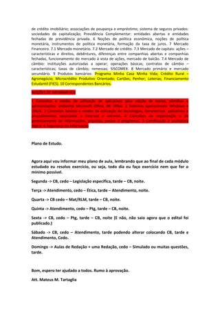 de crédito imobiliário; associações de poupança e empréstimo; sistema de seguros privados:
sociedades de capitalização; Previdência Complementar: entidades abertas e entidades
fechadas de previdência privada. 6 Noções de política econômica, noções de política
monetária, instrumentos de política monetária, formação da taxa de juros. 7 Mercado
Financeiro. 7.1 Mercado monetário. 7.2 Mercado de crédito. 7.3 Mercado de capitais: ações –
características e direitos, debêntures, diferenças entre companhias abertas e companhias
fechadas, funcionamento do mercado à vista de ações, mercado de balcão. 7.4 Mercado de
câmbio: instituições autorizadas a operar; operações básicas; contratos de câmbio –
características; taxas de câmbio; remessas; SISCOMEX. 8 Mercado primário e mercado
secundário. 9 Produtos bancários: Programa Minha Casa Minha Vida; Crédito Rural –
Agronegócio; Microcrédito Produtivo Orientado; Cartões; Penhor; Loterias; Financiamento
Estudantil (FIES). 10 Correspondentes Bancários.
NOÇÕES DE INFORMÁTICA
1 Conceitos e modos de utilização de aplicativos para edição de textos, planilhas e
apresentações: ambiente Microsoft Office, BR Office. 2 Sistemas operacionais: Windows e
LINUX. 3 Conceitos básicos e modos de utilização de tecnologias, ferramentas, aplicativos e
procedimentos associados à Internet e intranet. 4 Conceitos de organização e de
gerenciamento de informações, arquivos, pastas e programas. 5 Certificação e assinatura
digital. 6 Segurança da Informação

Plano de Estudo.

Agora aqui vou informar meu plano de aula, lembrando que ao final de cada módulo
estudado eu resolvo exercício, ou seja, todo dia eu faço exercício nem que for o
mínimo possível.
Segunda -> CB, cedo – Legislação especifica, tarde – CB, noite.
Terça -> Atendimento, cedo – Ética, tarde – Atendimento, noite.
Quarta -> CB cedo – Mat/RLM, tarde – CB, noite.
Quinta -> Atendimento, cedo – Ptg, tarde – CB, noite.
Sexta -> CB, cedo – Ptg, tarde – CB, noite (E não, não saio agora que o edital foi
publicado.)
Sábado -> CB, cedo – Atendimento, tarde podendo alterar colocando CB, tarde e
Atendimento, Cedo.
Domingo -> Aulas de Redação + uma Redação, cedo – Simulado ou muitas questões,
tarde.

Bom, espero ter ajudado a todos. Rumo à aprovação.
Att. Mateus M. Tartaglia

 
