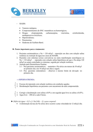 -   SIADH:

          •   Tumores malignos;
          •   Comprometimentos do SNC: traumáticos ou hemorrágicos;
          •   Drogas:     clorpropamida,   carbamazepina,  vincristina,       ciclofosfamida,
              antidepressivos tricíclicos;
          •   Hipotiroidismo;
          •   Pneumonias;
          •   Síndrome de Guillain-Barré.


 ► Pontos importantes para o tratamento:

      1. Pacientes assintomáticos e Na > 120 mEq/l – reposição em dias com solução salina
         isotônica ou restrição de água nos casos de SIADH;
      2. Pacientes com sintomas (crises convulsivas ou outra manifestação neurológica) ou
         Na < 110 mEq/l – reposição com solução salina hipertônica até que o Na atinja 120
         mEq/l ou sejam controlados os sintomas, seguida por solução isotônica;
      3. Atenção para Desmielinose Pontina:
         3.1 – Nos pacientes assintomáticos – aumentar o Na sérico em menos da 10 mEq/l
               no primeiro dia e de 18 mEq/l nos dias a seguir;
         3.2 - Nos pacientes sintomáticos – observar o mesmo limite de elevação no
               primeiro dia.


      → HIPERNATREMIA:

      1. Excesso de reposição com solução isotônica em condições agudas;
      2. Desidratação hipertônica em pacientes com mecanismo da sede comprometido.


      1. Corrigir a desidratação com salina a 0,9% e em seguida água livre ou salina a 0,45%;
      2. Água livre – 200 ml a cada 4 horas.


► Déficit de água = 0,5 x [ ( Na/140) – 1] x peso corporal:
      • A diminuição da taxa de Na sérico deve ocorrer a uma velocidade de 12 mEq/L/dia.




          Educação Continuada em Terapia Intensiva com Simulador Real de Paciente     pág 2
 