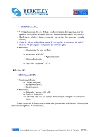 → HIPERPOTASSEMIA:

       • A principal causa da elevação do K é a insuficiência renal. Em seguida, pensar em
         reposição inadequada e no uso de inibidores da enzima conversora da angiotensiva.
       • Manifestações clínicas: fraqueza muscular, parestesias, íleo, paresias e parada
         cardíaca;
       • Alterações eletrocardiográficas: ondas T pontiagudas, achatamento da onda P,
          intervalo PR prolongado e alargamento do complexo QRS;
       • Tratamento:
               → Gluconato de Ca: ação imediata;

              → Bicarbonato de Sódio
                                          Ação em minutos
              → Glicoinsulinoterapia

              → Kayexalate – ação em 2 – 12 h


 II.3 – CÁLCIO:

      → HIPERCALCEMIA:

       • Principais etiologias:
              → Tumores malignos;
              → Hiperparatiroidismo;
              → Hipertiroidismo.
       • Tratamento:
              → Hidratação vigorosa – 200 ml/h;
              → Diurético: furosemide;
              → Corticóide: em caso de doenças hematológicas malignas ou tumores de
                mama.

       Para o tratamento de longa duração: etidronato, pamidronato, calcitonina e mithramycina
(nos casos de supressão de medula óssea).




          Educação Continuada em Terapia Intensiva com Simulador Real de Paciente       pág 4
 