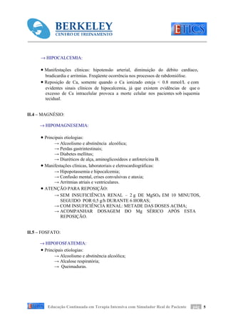 → HIPOCALCEMIA:

      • Manifestações clínicas: hipotensão arterial, diminuição do débito cardíaco,
        bradicardia e arritmias. Freqüente ocorrência nos processos de rabdomiólise.
      • Reposição de Ca, somente quando o Ca ionizado esteja < 0.8 mmol/L e com
        evidentes sinais clínicos de hipocalcemia, já que existem evidências de que o
        excesso de Ca intracelular provoca a morte celular nos pacientes sob isquemia
        tecidual.


II.4 – MAGNÉSIO:

     → HIPOMAGNESEMIA:

      • Principais etiologias:
            → Alcoolismo e abstinência alcoólica;
            → Perdas gastrintestinais;
            → Diabetes mellitus;
            → Diuréticos de alça, aminoglicosídeos e anfotericina B.
      • Manifestações clínicas, laboratoriais e eletrocardiográficas:
            → Hipopotassemia e hipocalcemia;
            → Confusão mental, crises convulsivas e ataxia;
            → Arritmias atriais e ventriculares.
      • ATENÇÃO PARA REPOSIÇÃO:
            → SEM INSUFICIÊNCIA RENAL – 2 g DE MgSO4 EM 10 MINUTOS,
                SEGUIDO POR 0,5 g/h DURANTE 6 HORAS;
            → COM INSUFICIÊNCIA RENAL: METADE DAS DOSES ACIMA;
            → ACOMPANHAR DOSAGEM DO Mg SÉRICO APÓS ESTA
                REPOSIÇÃO.


II.5 – FOSFATO:

     → HIPOFOSFATEMIA:
     • Principais etiologias:
            → Alcoolismo e abstinência alcoólica;
            → Alcalose respiratória;
            → Queimaduras.




         Educação Continuada em Terapia Intensiva com Simulador Real de Paciente   pág 5
 