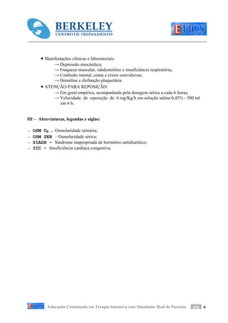 • Manifestações clínicas e laboratoriais:
            → Depressão miocárdica;
            → Fraqueza muscular, rabdomiólise e insuficiência respiratória;
            → Confusão mental, coma e crises convulsivas;
            → Hemólise e disfunção plaquetária.
       • ATENÇÃO PARA REPOSIÇÃO:
            → Em geral empírica, acompanhada pela dosagem sérica a cada 6 horas;
            → Velocidade de reposição de 6 mg/Kg/h em solução salina 0,45% - 500 ml
              em 6 h.


III – Abreviaturas, legendas e siglas:

→   OSM UR – Osmolaridade urinária;
→   OSM SER – Osmolaridade sérica;
→   SIADH – Síndrome inapropriada de hormônio antidiurético;
→   ICC – Insuficiência cardíaca congestiva.




           Educação Continuada em Terapia Intensiva com Simulador Real de Paciente   pág 6
 