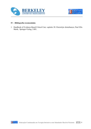 IV – Bibliografia recomendada:

1. Handbook of Evidence-Based Critical Care: capítulo 30: Electrolyte disturbances; Paul Ellis
   Marik; Springer-Verlag, 2.001.




          Educação Continuada em Terapia Intensiva com Simulador Real de Paciente     pág 7
 