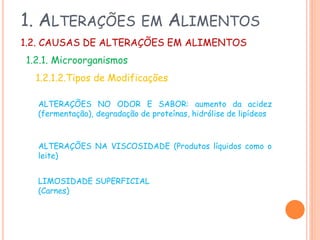 1. ALTERAÇÕES

EM

ALIMENTOS

1.2. CAUSAS DE ALTERAÇÕES EM ALIMENTOS

1.2.1. Microorganismos
1.2.1.2.Tipos de Modificações
ALTERAÇÕES NO ODOR E SABOR: aumento da acidez
(fermentação), degradação de proteínas, hidrólise de lipídeos

ALTERAÇÕES NA VISCOSIDADE (Produtos líquidos como o
leite)
LIMOSIDADE SUPERFICIAL
(Carnes)

 