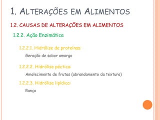 1. ALTERAÇÕES

EM

ALIMENTOS

1.2. CAUSAS DE ALTERAÇÕES EM ALIMENTOS
1.2.2. Ação Enzimática
1.2.2.1. Hidrólise de proteínas:
Geração de sabor amargo

1.2.2.2. Hidrólise péctica:
Amolecimento de frutas (abrandamento da textura)

1.2.2.3. Hidrólise lipídica:
Ranço

 