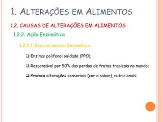 1. ALTERAÇÕES

EM

ALIMENTOS

1.2. CAUSAS DE ALTERAÇÕES EM ALIMENTOS
1.2.2. Ação Enzimática
1.2.2.1. Escurecimento Enzimático:
 Enzima: polifenol oxidade (PPO);
 Responsável por 50% das perdas de frutas tropicais no mundo;

 Provoca alterações sensoriais (cor e sabor), nutricionais;

 