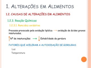 1. ALTERAÇÕES

EM

ALIMENTOS

1.2. CAUSAS DE ALTERAÇÕES EM ALIMENTOS
1.2.3. Reação Químicas
1.2.3.1. Rancidez oxidativa
Processo provocado pela oxidação lipídica
insaturados.
Nº de insaturações

oxidação de ácidos graxos

Estabilidade da gordura

FATORES QUE ACELERAM A AUTOXIDAÇÃO DE GORDURAS
Luz

Temperatura

 