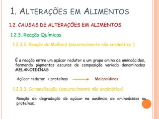 1. ALTERAÇÕES

EM

ALIMENTOS

1.2. CAUSAS DE ALTERAÇÕES EM ALIMENTOS
1.2.3. Reação Químicas
1.2.3.2. Reação de Maillard (escurecimento não enzimático )
É a reação entre um açúcar redutor e um grupo amina de aminoácidos,
formando pigmentos escuros de composição variada denominados
MELANOIDINAS
Açúcar redutor + proteínas

Melanoidinas

1.2.3.3. Caramelização (escurecimento não enzimático)
Reação de degradação do açúcar na ausência de aminoácidos ou
proteínas.

 