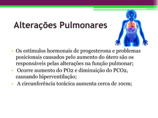 • Os estímulos hormonais de progesterona e problemas
posicionais causados pelo aumento do útero são os
responsáveis pelas alterações na função pulmonar;
• Ocorre aumento do PO2 e diminuição do PCO2,
causando hiperventilação;
• A circunferência torácica aumenta cerca de 10cm;
 