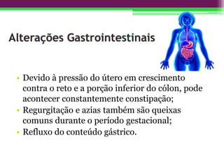 • Devido à pressão do útero em crescimento
contra o reto e a porção inferior do cólon, pode
acontecer constantemente constipação;
• Regurgitação e azias também são queixas
comuns durante o período gestacional;
• Refluxo do conteúdo gástrico.
 