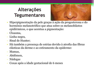• Hiperpigmentação da pele graças à ação da progesterona e do
hormônio melanotrófico que atua sobre os melanoblástos
epidérmicos, o que acentua a pigmentação:
- Cloasma,
- Linha negra,
- Sinal de Hunter;
• Há também a presença de estrias devido à atrofia das fibras
elásticas da derme e ao estiramento da epiderme:
- Mamas,
- Abdômen,
- Nádegas
- Coxas após a idade gestacional de 6 meses
 
