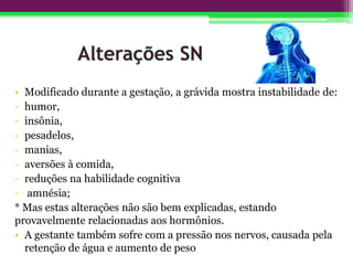• Modificado durante a gestação, a grávida mostra instabilidade de:
- humor,
- insônia,
- pesadelos,
- manias,
- aversões à comida,
- reduções na habilidade cognitiva
- amnésia;
* Mas estas alterações não são bem explicadas, estando
provavelmente relacionadas aos hormônios.
• A gestante também sofre com a pressão nos nervos, causada pela
retenção de água e aumento de peso
 