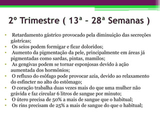 • Retardamento gástrico provocado pela diminuição das secreções
gástricas;
• Os seios podem formigar e ficar doloridos;
• Aumento da pigmentação da pele, principalmente em áreas já
pigmentadas como sardas, pintas, mamilos;
• As gengivas podem se tornar esponjosas devido à ação
aumentada dos hormônios;
• O refluxo do esôfago pode provocar azia, devido ao relaxamento
do esfíncter no alto do estômago;
• O coração trabalha duas vezes mais do que uma mulher não
grávida e faz circular 6 litros de sangue por minuto;
• O útero precisa de 50% a mais de sangue que o habitual;
• Os rins precisam de 25% a mais de sangue do que o habitual;
 