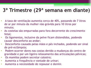 • A taxa de ventilação aumenta cerca de 40%, passando de 7 litros
de ar por minuto da mulher não grávida para 10 litros por
minuto;
• As costelas são empurradas para fora decorrente do crescimento
fetal;
• Os ligamentos, inclusive da pelve ficam distendidos, podendo
causar desconforto ao andar;
• Desconforto causado pelas mãos e pés inchados, podendo ser sinal
de pré-eclâmpsia;
• Podem ocorrer dores nas costas devido a mudanças do centro de
gravidade e por um ligeiro relaxamento das articulações pélvicas;
• Os mamilos podem secretar colostro;
• Aumenta a frequência e vontade de urinar;
• Aumenta a necessidade de repousar e dormir.
 