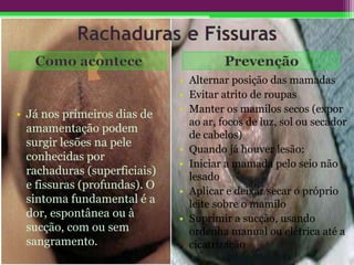• Já nos primeiros dias de
amamentação podem
surgir lesões na pele
conhecidas por
rachaduras (superficiais)
e fissuras (profundas). O
sintoma fundamental é a
dor, espontânea ou à
sucção, com ou sem
sangramento.
• Alternar posição das mamadas
• Evitar atrito de roupas
• Manter os mamilos secos (expor
ao ar, focos de luz, sol ou secador
de cabelos)
• Quando já houver lesão:
• Iniciar a mamada pelo seio não
lesado
• Aplicar e deixar secar o próprio
leite sobre o mamilo
• Suprimir a sucção, usando
ordenha manual ou elétrica até a
cicatrização
 