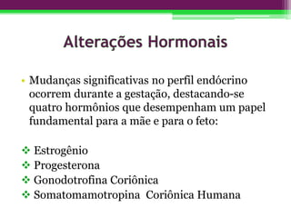 • Mudanças significativas no perfil endócrino
ocorrem durante a gestação, destacando-se
quatro hormônios que desempenham um papel
fundamental para a mãe e para o feto:
 Estrogênio
 Progesterona
 Gonodotrofina Coriônica
 Somatomamotropina Coriônica Humana
 