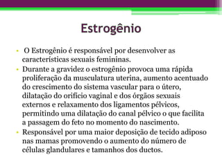 • O Estrogênio é responsável por desenvolver as
características sexuais femininas.
• Durante a gravidez o estrogênio provoca uma rápida
proliferação da musculatura uterina, aumento acentuado
do crescimento do sistema vascular para o útero,
dilatação do orifício vaginal e dos órgãos sexuais
externos e relaxamento dos ligamentos pélvicos,
permitindo uma dilatação do canal pélvico o que facilita
a passagem do feto no momento do nascimento.
• Responsável por uma maior deposição de tecido adiposo
nas mamas promovendo o aumento do número de
células glandulares e tamanhos dos ductos.
 