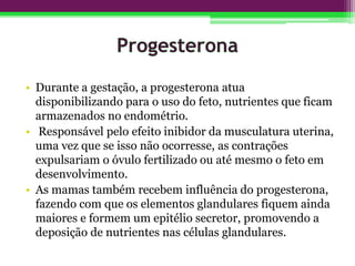 • Durante a gestação, a progesterona atua
disponibilizando para o uso do feto, nutrientes que ficam
armazenados no endométrio.
• Responsável pelo efeito inibidor da musculatura uterina,
uma vez que se isso não ocorresse, as contrações
expulsariam o óvulo fertilizado ou até mesmo o feto em
desenvolvimento.
• As mamas também recebem influência do progesterona,
fazendo com que os elementos glandulares fiquem ainda
maiores e formem um epitélio secretor, promovendo a
deposição de nutrientes nas células glandulares.
 