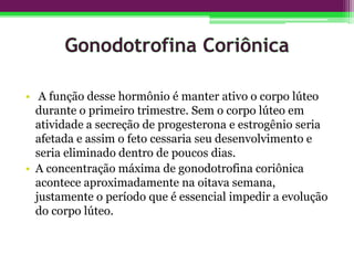 • A função desse hormônio é manter ativo o corpo lúteo
durante o primeiro trimestre. Sem o corpo lúteo em
atividade a secreção de progesterona e estrogênio seria
afetada e assim o feto cessaria seu desenvolvimento e
seria eliminado dentro de poucos dias.
• A concentração máxima de gonodotrofina coriônica
acontece aproximadamente na oitava semana,
justamente o período que é essencial impedir a evolução
do corpo lúteo.
 