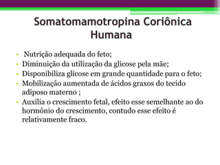 • Nutrição adequada do feto;
• Diminuição da utilização da glicose pela mãe;
• Disponibiliza glicose em grande quantidade para o feto;
• Mobilização aumentada de ácidos graxos do tecido
adiposo materno ;
• Auxilia o crescimento fetal, efeito esse semelhante ao do
hormônio do crescimento, contudo esse efeito é
relativamente fraco.
 